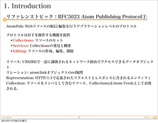 1. Introduction
    リファレンストピック：RFC5023 Atom Publishing Protocol①
    AtomPub: Webリソースの配信/編集を行うアプリケーションレベルのプロトコル

    プロトコルは以下を操作する機能を提供
     •Collections: リソースのセット
     •Services: Collectionsの発見と概要
     •Editing: リソースの作成、編集、削除

    リソース: URI(IRI)で一意に識別されるネットワーク経由でアクセスできるデータオブジェク
    ト
    リレーション: atom:linkオブジェクトのref属性
    Representation: HTTP/1.1で定義されたリクエストとレスポンスに含まれるエンティティ
    Collection: リソースをメンバとして含むリソース。CollectionsはAtom Feedsとして表現
    される。




2012.09.25                          3                    © 2012
2012年11月28日水曜日
 