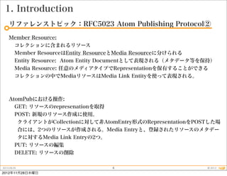 1. Introduction
    リファレンストピック：RFC5023 Atom Publishing Protocol②
    Member Resource:
     コレクションに含まれるリソース
     Member ResourceはEntity ResourceとMedia Resourceに分けられる
     Entity Resource: Atom Entity Documentとして表現される（メタデータ等を保持）
     Media Resource: 任意のメディアタイプでRepresentationを保有することができる
     コレクションの中でMediaリソースはMedia Link Entityを使って表現される。



    AtomPubにおける操作:
      GET: リソースのrepresenationを取得
      POST: 新規のリソース作成に使用。
       クライアントがCollectionに対して非AtomEntry形式のRepresentationをPOSTした場
       合には、2つのリソースが作成される。Media Entryと、登録されたリソースのメタデー
       タに対するMedia Link Entryの2つ。
      PUT: リソースの編集
      DELETE: リソースの削除

2012.09.25                      4                          © 2012
2012年11月28日水曜日
 