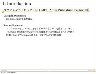 1. Introduction
    リファレンストピック：RFC5023 Atom Publishing Protocol③
    Category Document:
      atom:category要素を含む


    Service Document:
      コレクションを見つけることをサポートするために定義されている。
      （Service Documentを見つける部分は本仕様では定義されていない）
      CollectionをWorkspaceにグルーピングした情報を返却




2012.09.25                   5                  © 2012
2012年11月28日水曜日
 