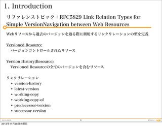 1. Introduction
    リファレンストピック：RFC5829 Link Relation Types for
    Simple VersionNavigation between Web Resources
    Webリソースから過去のバージョンを       る際に利用するリンクリレーションの型を定義


    Versioned Resource
      バージョンコントロールされたリソース


    Version History(Resource)
      Versioned Resourceの全てのバージョンを含むリソース


    リンクリレーション
     • version-history
     • latest-version
     • working-copy
     • working-copy-of
     • predecessor-version
     • successor-version
2012.09.25                     6                     © 2012
2012年11月28日水曜日
 