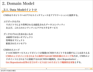 2. Domain Model
    2.1. Data Modelイントロ
    CMISはリポジトリへのアクセスインタフェースをアプリケーションに提供する。


    コアデータモデル
     リポジトリにより管理される永続化されたデータ/エンティティ
     および、これらのエンティティにアクセスするサービス


    データモデルに含まれないもの
     永続的ではないオブジェクト
     管理用オブジェクト
     拡張されたコンセプト


    CMISのスコープ
     1つのCMISサービスエンドポイントが複数のCMISリポジトリを公開することはありえる
     CMISエンドポイントをどのように取得するかはCMIS仕様のスコープ外だが、CMISエン
     ドポイントにどのように接続するかはCMISの範囲内。(Get Repositories）。
     Get Repositories以外の全てのサービスは1つのリポジトリ範囲内を対象とする。

2012.09.25                8                    © 2012
2012年11月28日水曜日
 