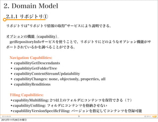 2. Domain Model
    2.1.1 リポジトリ①
    リポジトリは リポジトリ情報の取得 サービスにより説明できる。


    オプションの機能（capability）
     getRepositoryInfoサービスを使うことで、リポジトリにどのようなオプション機能がサ
    ポートされているかを調べることができる。


     Navigation Capabilities:
     • capabilityGetDescendants
     • capablitiyGetFolderTree
     • capabilityContentStreamUpdatability
     • capabilityChanges: none, objectonly, properties, all
     • capabilityRenditions

         Filing Capabilities:
         •capablityMultiﬁling: 2つ以上のフォルダにコンテンツを保管できる（？）
         •capabilityUnﬁling: フォルダにコンテンツを格納させない
         •capablilityVersionSpeciﬁcFiling: バージョンを指定してコンテンツを登録可能
2012.09.25                                 9                      © 2012
2012年11月28日水曜日
 