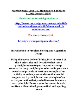 MD University CMIS 102 Homework 1 Solution
(100% Correct) NEW
Check this A+ tutorial guideline at
http://www.uopassignments.com/cmis-102-
md-university-/cmis-102-homework-1-
solution-recent
For more classes visit
http://www.uopassignments.com/
Introduction to Problem Solving and Algorithm
Design
Using the above Code of Ethics, Pick at least 2 of
the 8 principles and describe what these
principles mean to you. In your write-up,
summarize the principles you selected in your own
words and provide at least one example of an
activity or action you could take that would
support each principle and one example of an
activity or action that you believe would violate
each principle. Be sure your document is well-
written with minimal grammatical and spelling
issues.
 