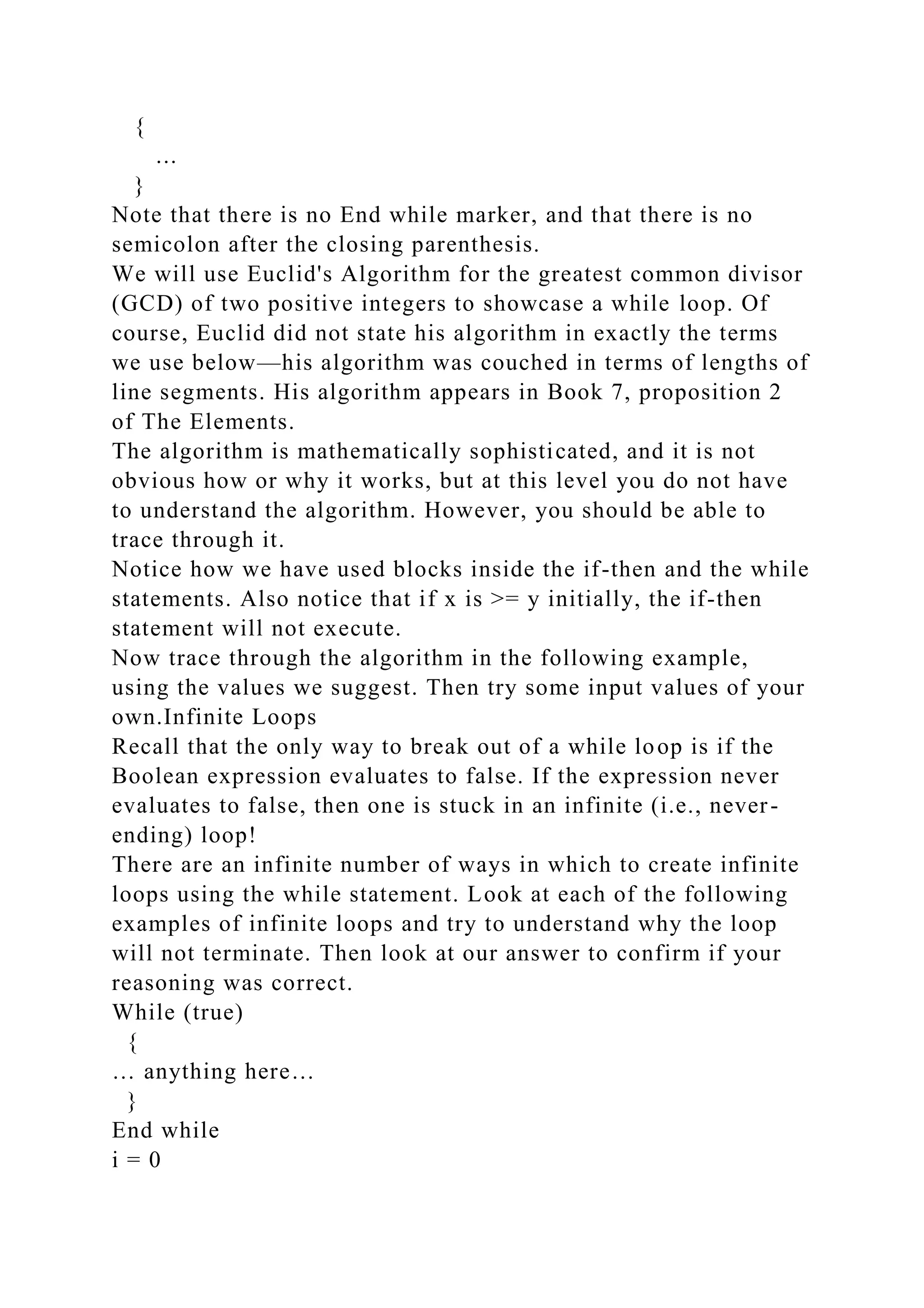 {
...
}
Note that there is no End while marker, and that there is no
semicolon after the closing parenthesis.
We will use Euclid's Algorithm for the greatest common divisor
(GCD) of two positive integers to showcase a while loop. Of
course, Euclid did not state his algorithm in exactly the terms
we use below—his algorithm was couched in terms of lengths of
line segments. His algorithm appears in Book 7, proposition 2
of The Elements.
The algorithm is mathematically sophisticated, and it is not
obvious how or why it works, but at this level you do not have
to understand the algorithm. However, you should be able to
trace through it.
Notice how we have used blocks inside the if-then and the while
statements. Also notice that if x is >= y initially, the if-then
statement will not execute.
Now trace through the algorithm in the following example,
using the values we suggest. Then try some input values of your
own.Infinite Loops
Recall that the only way to break out of a while loop is if the
Boolean expression evaluates to false. If the expression never
evaluates to false, then one is stuck in an infinite (i.e., never-
ending) loop!
There are an infinite number of ways in which to create infinite
loops using the while statement. Look at each of the following
examples of infinite loops and try to understand why the loop
will not terminate. Then look at our answer to confirm if your
reasoning was correct.
While (true)
{
… anything here…
}
End while
i = 0
 