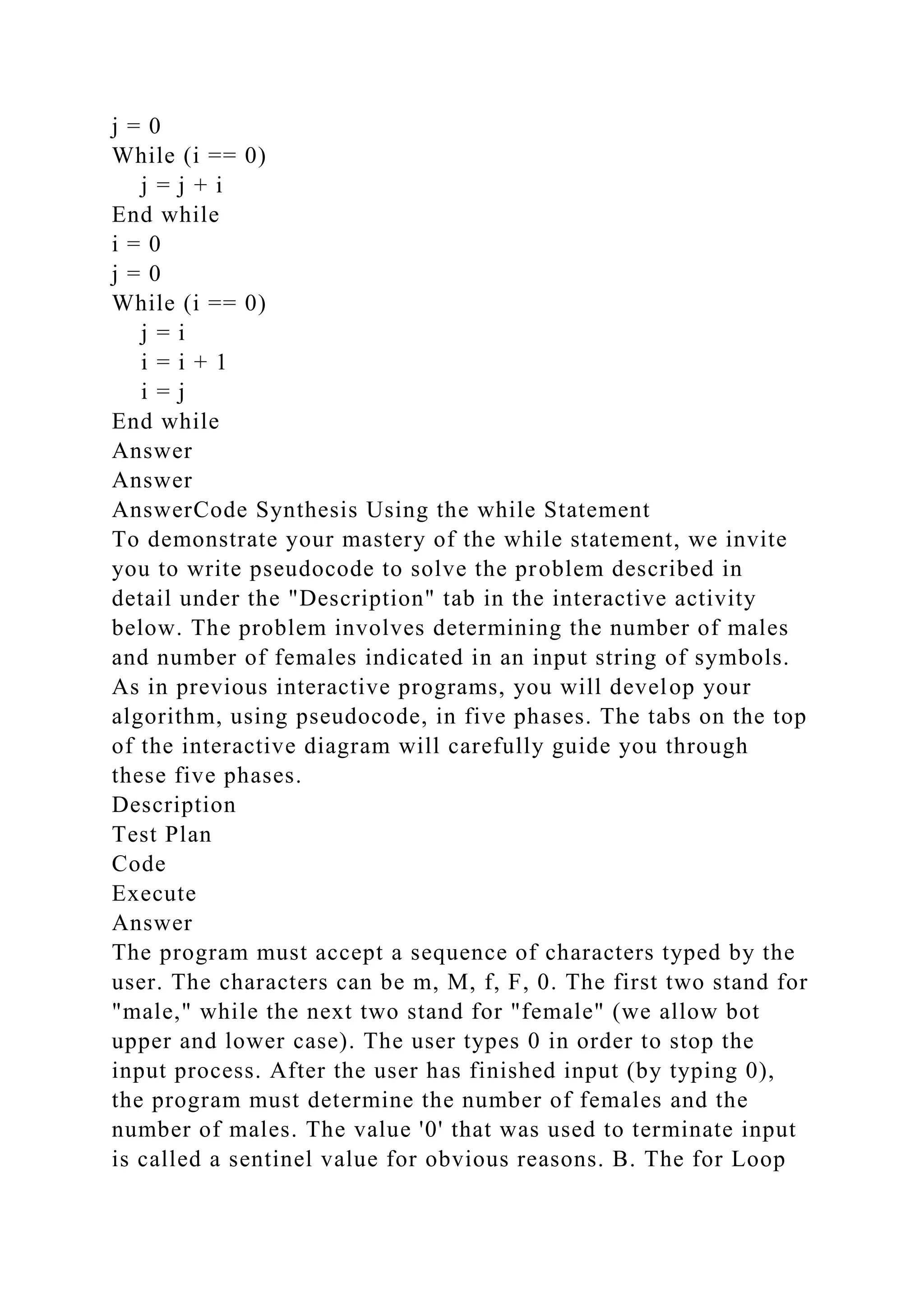 j = 0
While (i == 0)
j = j + i
End while
i = 0
j = 0
While (i == 0)
j = i
i = i + 1
i = j
End while
Answer
Answer
AnswerCode Synthesis Using the while Statement
To demonstrate your mastery of the while statement, we invite
you to write pseudocode to solve the problem described in
detail under the "Description" tab in the interactive activity
below. The problem involves determining the number of males
and number of females indicated in an input string of symbols.
As in previous interactive programs, you will develop your
algorithm, using pseudocode, in five phases. The tabs on the top
of the interactive diagram will carefully guide you through
these five phases.
Description
Test Plan
Code
Execute
Answer
The program must accept a sequence of characters typed by the
user. The characters can be m, M, f, F, 0. The first two stand for
"male," while the next two stand for "female" (we allow bot
upper and lower case). The user types 0 in order to stop the
input process. After the user has finished input (by typing 0),
the program must determine the number of females and the
number of males. The value '0' that was used to terminate input
is called a sentinel value for obvious reasons. B. The for Loop
 