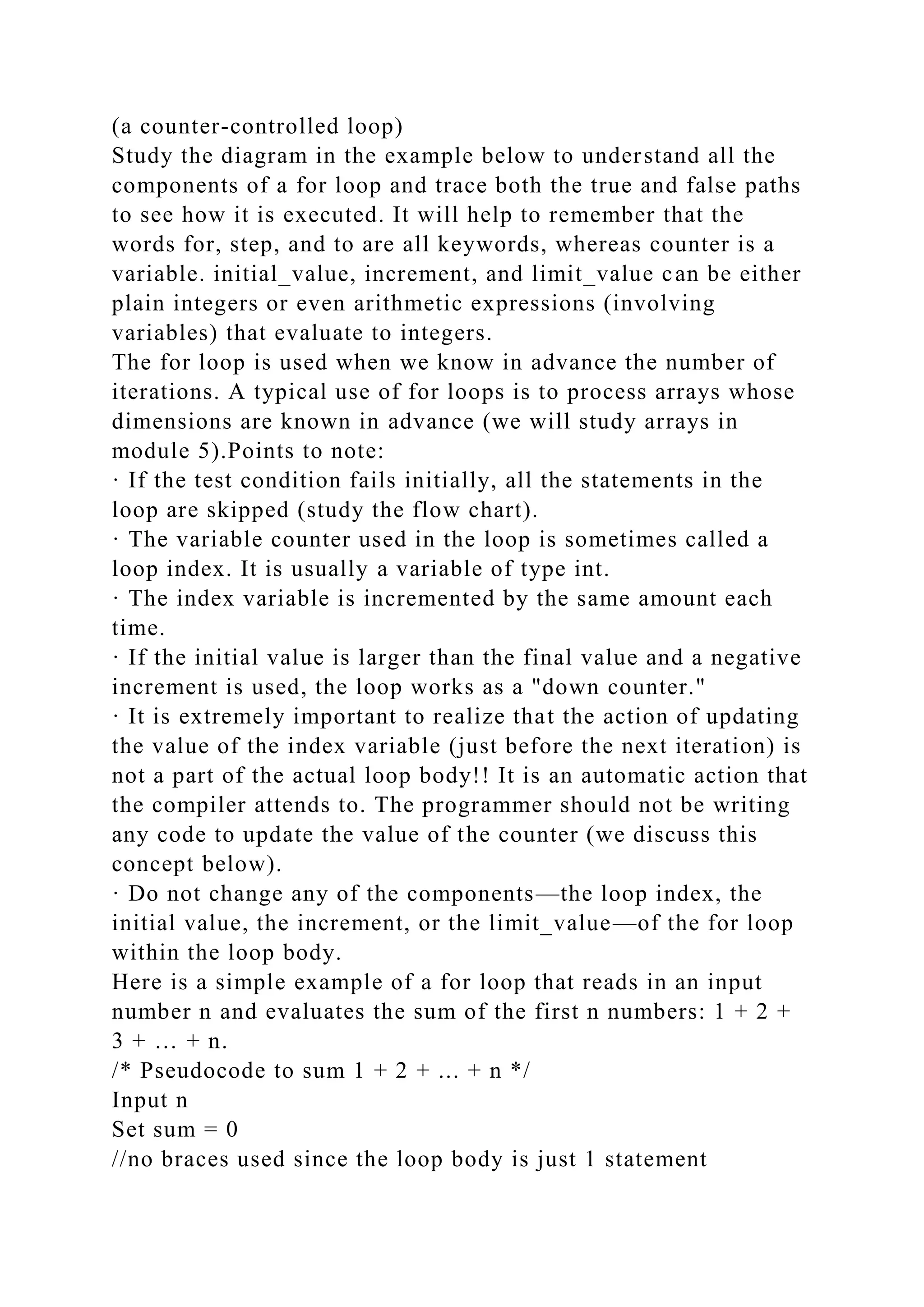 (a counter-controlled loop)
Study the diagram in the example below to understand all the
components of a for loop and trace both the true and false paths
to see how it is executed. It will help to remember that the
words for, step, and to are all keywords, whereas counter is a
variable. initial_value, increment, and limit_value can be either
plain integers or even arithmetic expressions (involving
variables) that evaluate to integers.
The for loop is used when we know in advance the number of
iterations. A typical use of for loops is to process arrays whose
dimensions are known in advance (we will study arrays in
module 5).Points to note:
· If the test condition fails initially, all the statements in the
loop are skipped (study the flow chart).
· The variable counter used in the loop is sometimes called a
loop index. It is usually a variable of type int.
· The index variable is incremented by the same amount each
time.
· If the initial value is larger than the final value and a negative
increment is used, the loop works as a "down counter."
· It is extremely important to realize that the action of updating
the value of the index variable (just before the next iteration) is
not a part of the actual loop body!! It is an automatic action that
the compiler attends to. The programmer should not be writing
any code to update the value of the counter (we discuss this
concept below).
· Do not change any of the components—the loop index, the
initial value, the increment, or the limit_value—of the for loop
within the loop body.
Here is a simple example of a for loop that reads in an input
number n and evaluates the sum of the first n numbers: 1 + 2 +
3 + … + n.
/* Pseudocode to sum 1 + 2 + ... + n */
Input n
Set sum = 0
//no braces used since the loop body is just 1 statement
 