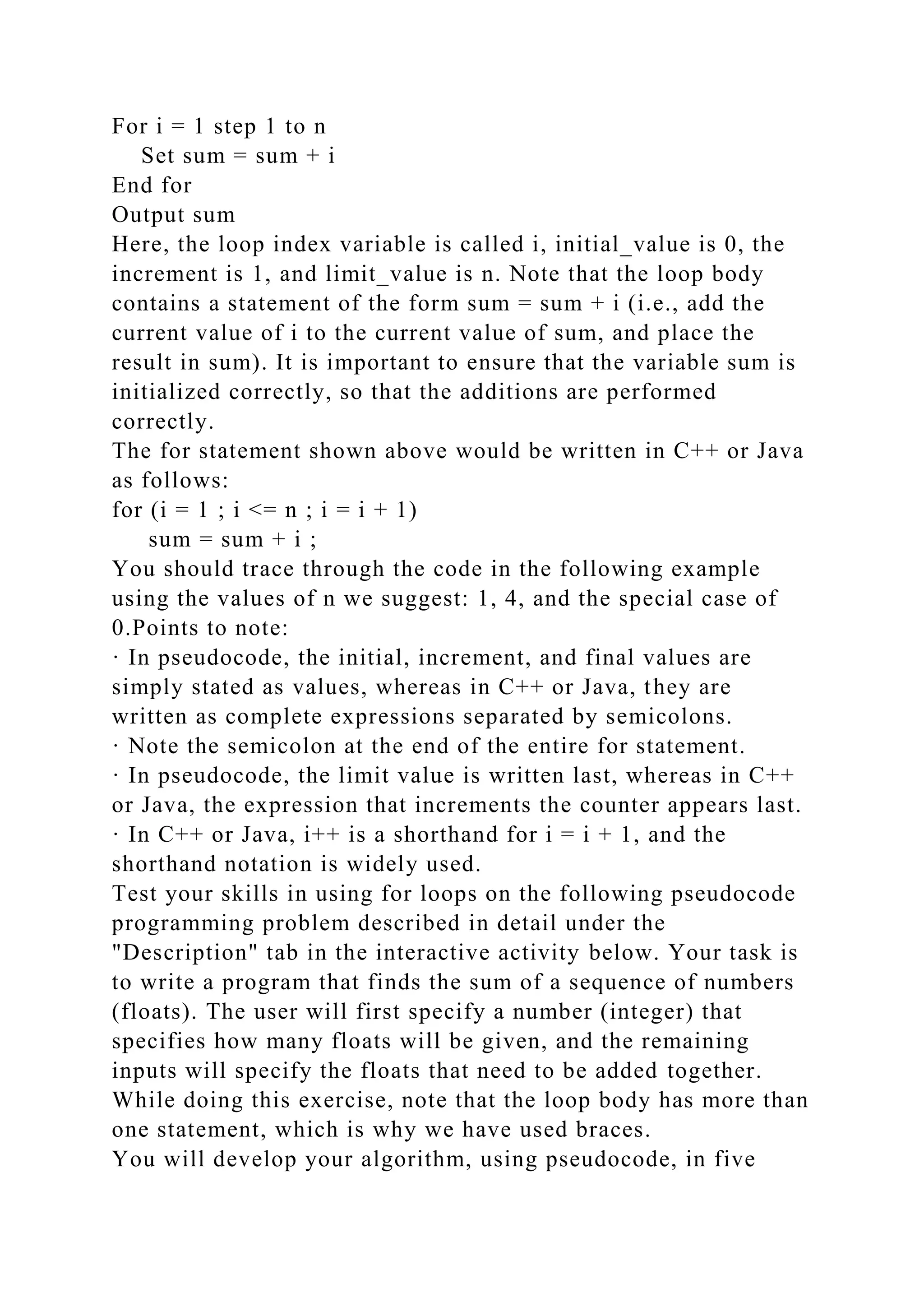 For i = 1 step 1 to n
Set sum = sum + i
End for
Output sum
Here, the loop index variable is called i, initial_value is 0, the
increment is 1, and limit_value is n. Note that the loop body
contains a statement of the form sum = sum + i (i.e., add the
current value of i to the current value of sum, and place the
result in sum). It is important to ensure that the variable sum is
initialized correctly, so that the additions are performed
correctly.
The for statement shown above would be written in C++ or Java
as follows:
for (i = 1 ; i <= n ; i = i + 1)
sum = sum + i ;
You should trace through the code in the following example
using the values of n we suggest: 1, 4, and the special case of
0.Points to note:
· In pseudocode, the initial, increment, and final values are
simply stated as values, whereas in C++ or Java, they are
written as complete expressions separated by semicolons.
· Note the semicolon at the end of the entire for statement.
· In pseudocode, the limit value is written last, whereas in C++
or Java, the expression that increments the counter appears last.
· In C++ or Java, i++ is a shorthand for i = i + 1, and the
shorthand notation is widely used.
Test your skills in using for loops on the following pseudocode
programming problem described in detail under the
"Description" tab in the interactive activity below. Your task is
to write a program that finds the sum of a sequence of numbers
(floats). The user will first specify a number (integer) that
specifies how many floats will be given, and the remaining
inputs will specify the floats that need to be added together.
While doing this exercise, note that the loop body has more than
one statement, which is why we have used braces.
You will develop your algorithm, using pseudocode, in five
 