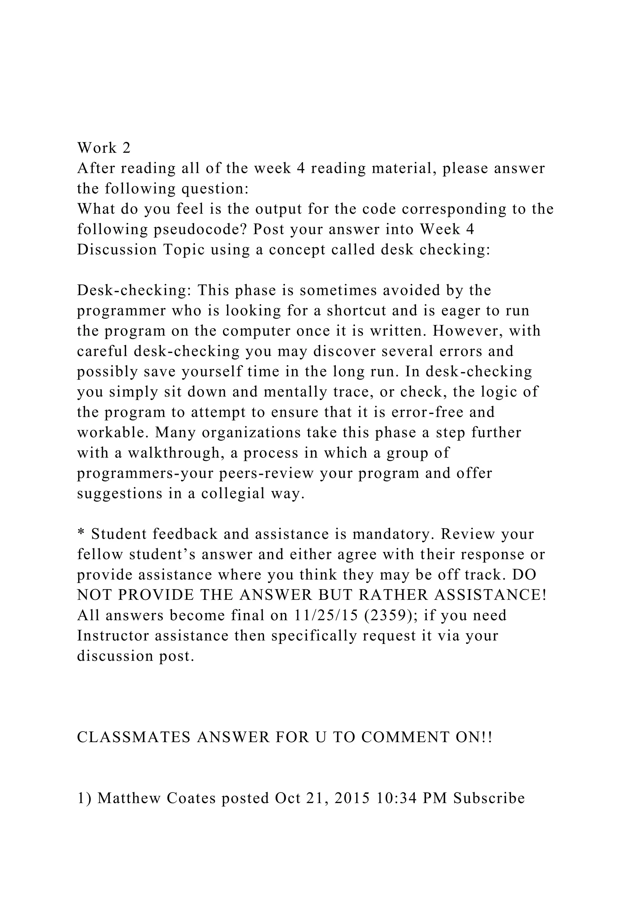 Work 2
After reading all of the week 4 reading material, please answer
the following question:
What do you feel is the output for the code corresponding to the
following pseudocode? Post your answer into Week 4
Discussion Topic using a concept called desk checking:
Desk-checking: This phase is sometimes avoided by the
programmer who is looking for a shortcut and is eager to run
the program on the computer once it is written. However, with
careful desk-checking you may discover several errors and
possibly save yourself time in the long run. In desk-checking
you simply sit down and mentally trace, or check, the logic of
the program to attempt to ensure that it is error-free and
workable. Many organizations take this phase a step further
with a walkthrough, a process in which a group of
programmers-your peers-review your program and offer
suggestions in a collegial way.
* Student feedback and assistance is mandatory. Review your
fellow student’s answer and either agree with their response or
provide assistance where you think they may be off track. DO
NOT PROVIDE THE ANSWER BUT RATHER ASSISTANCE!
All answers become final on 11/25/15 (2359); if you need
Instructor assistance then specifically request it via your
discussion post.
CLASSMATES ANSWER FOR U TO COMMENT ON!!
1) Matthew Coates posted Oct 21, 2015 10:34 PM Subscribe
 