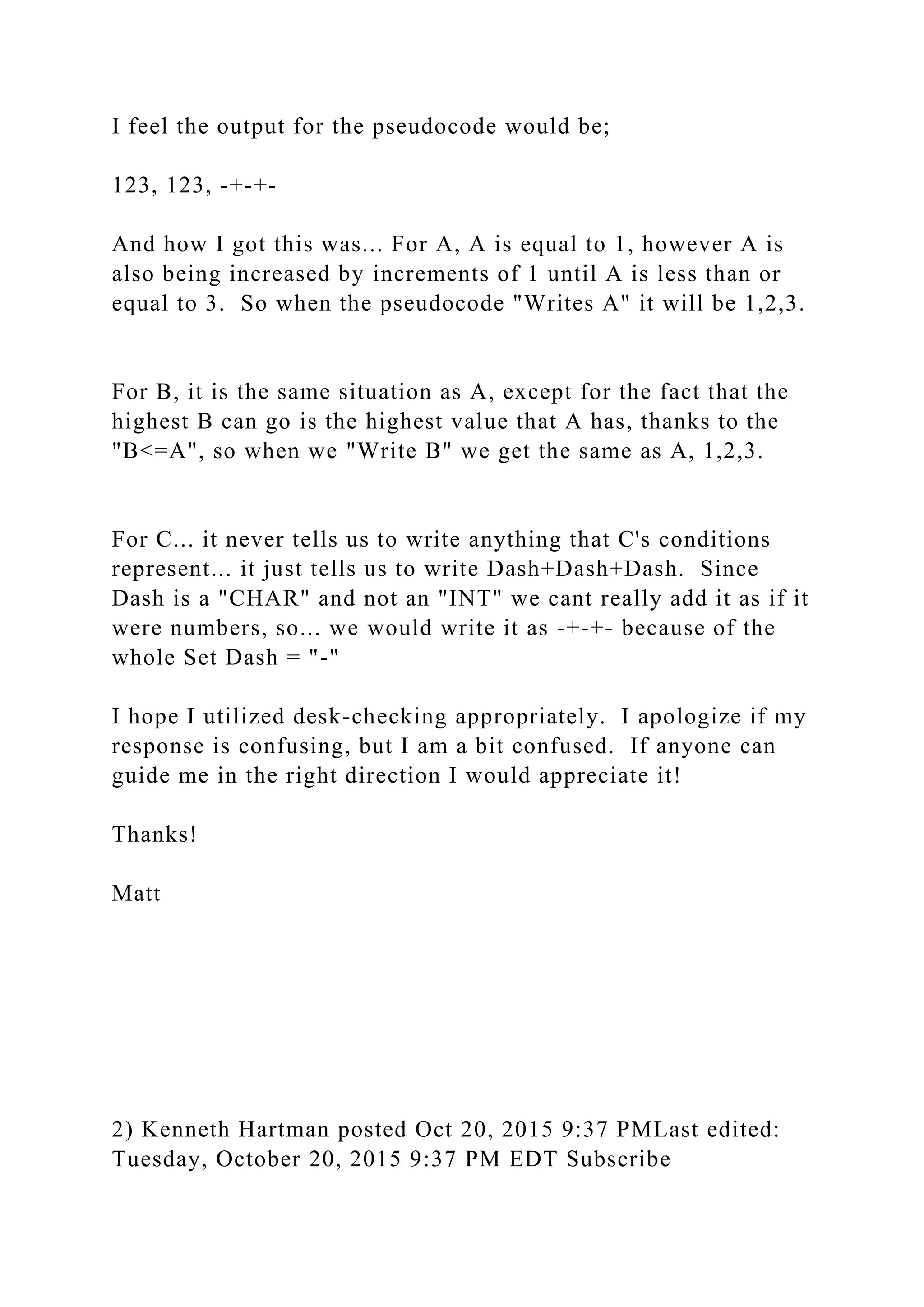 I feel the output for the pseudocode would be;
123, 123, -+-+-
And how I got this was... For A, A is equal to 1, however A is
also being increased by increments of 1 until A is less than or
equal to 3. So when the pseudocode "Writes A" it will be 1,2,3.
For B, it is the same situation as A, except for the fact that the
highest B can go is the highest value that A has, thanks to the
"B<=A", so when we "Write B" we get the same as A, 1,2,3.
For C... it never tells us to write anything that C's conditions
represent... it just tells us to write Dash+Dash+Dash. Since
Dash is a "CHAR" and not an "INT" we cant really add it as if it
were numbers, so... we would write it as -+-+- because of the
whole Set Dash = "-"
I hope I utilized desk-checking appropriately. I apologize if my
response is confusing, but I am a bit confused. If anyone can
guide me in the right direction I would appreciate it!
Thanks!
Matt
2) Kenneth Hartman posted Oct 20, 2015 9:37 PMLast edited:
Tuesday, October 20, 2015 9:37 PM EDT Subscribe
 