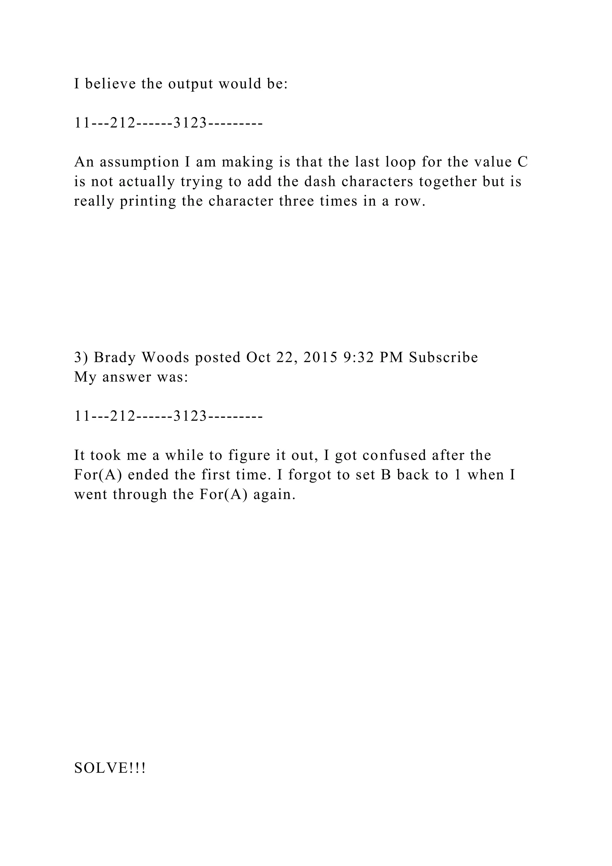 I believe the output would be:
11---212------3123---------
An assumption I am making is that the last loop for the value C
is not actually trying to add the dash characters together but is
really printing the character three times in a row.
3) Brady Woods posted Oct 22, 2015 9:32 PM Subscribe
My answer was:
11---212------3123---------
It took me a while to figure it out, I got confused after the
For(A) ended the first time. I forgot to set B back to 1 when I
went through the For(A) again.
SOLVE!!!
 