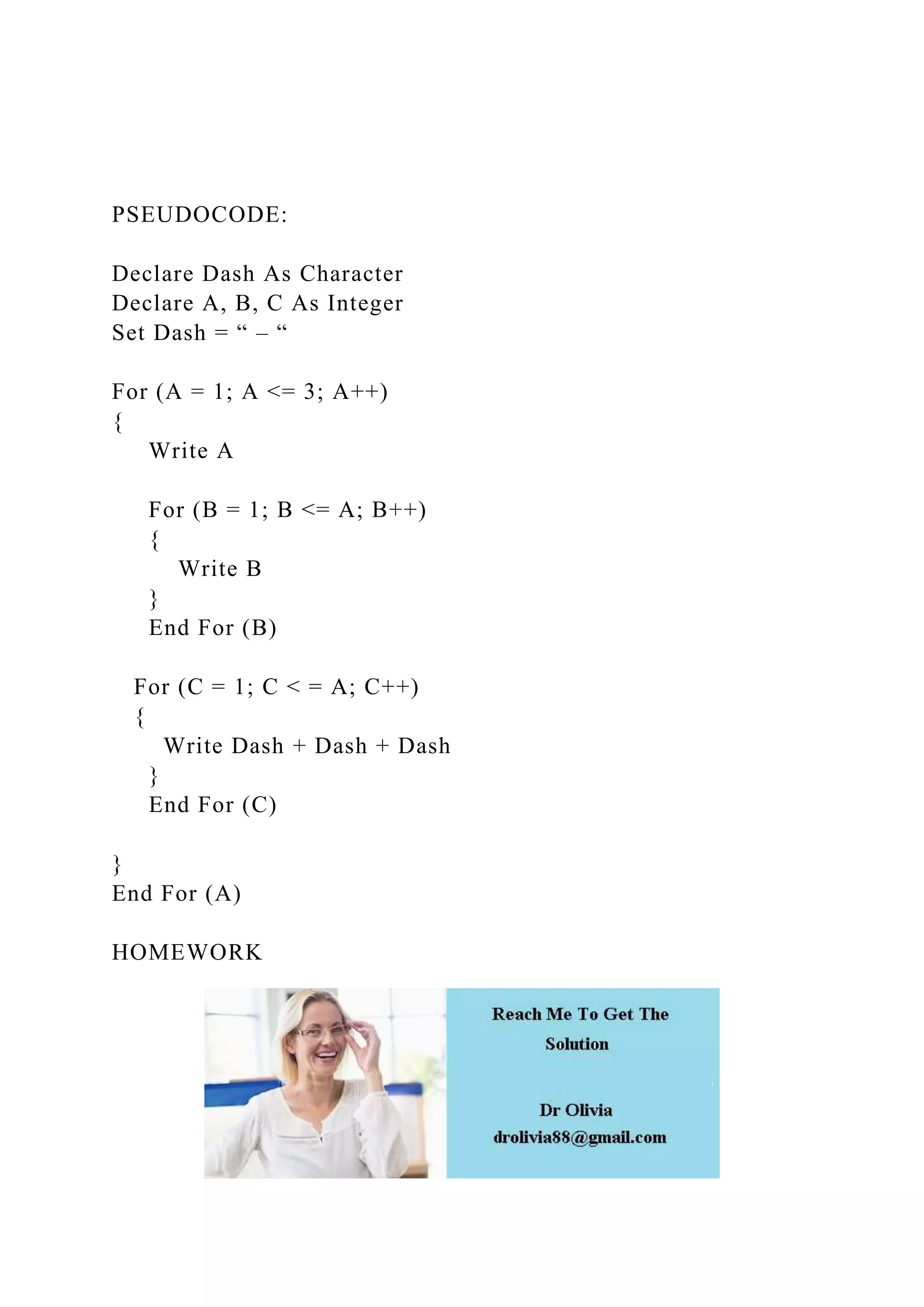 PSEUDOCODE:
Declare Dash As Character
Declare A, B, C As Integer
Set Dash = “ – “
For (A = 1; A <= 3; A++)
{
Write A
For (B = 1; B <= A; B++)
{
Write B
}
End For (B)
For (C = 1; C < = A; C++)
{
Write Dash + Dash + Dash
}
End For (C)
}
End For (A)
HOMEWORK
 