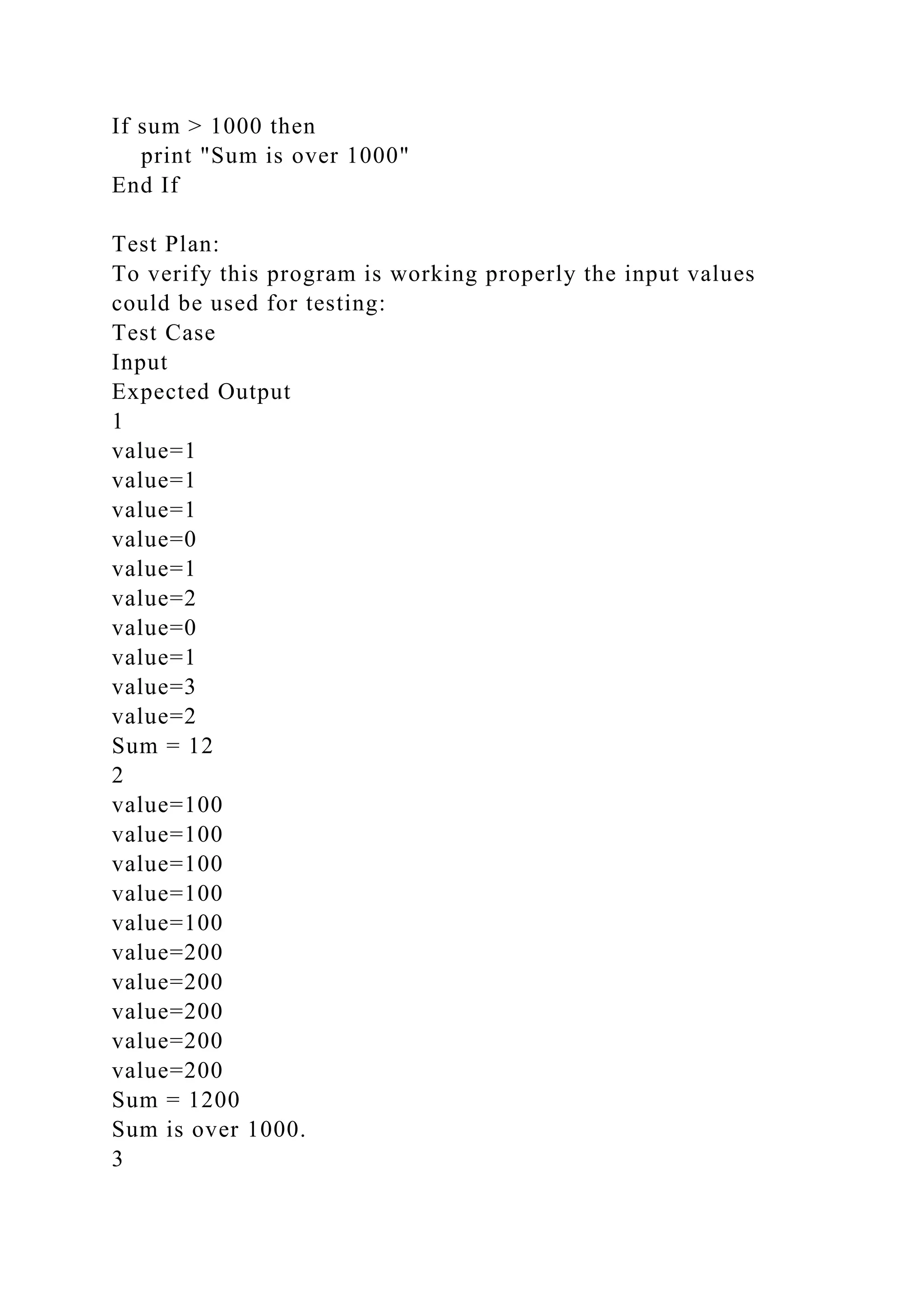 If sum > 1000 then
print "Sum is over 1000"
End If
Test Plan:
To verify this program is working properly the input values
could be used for testing:
Test Case
Input
Expected Output
1
value=1
value=1
value=1
value=0
value=1
value=2
value=0
value=1
value=3
value=2
Sum = 12
2
value=100
value=100
value=100
value=100
value=100
value=200
value=200
value=200
value=200
value=200
Sum = 1200
Sum is over 1000.
3
 