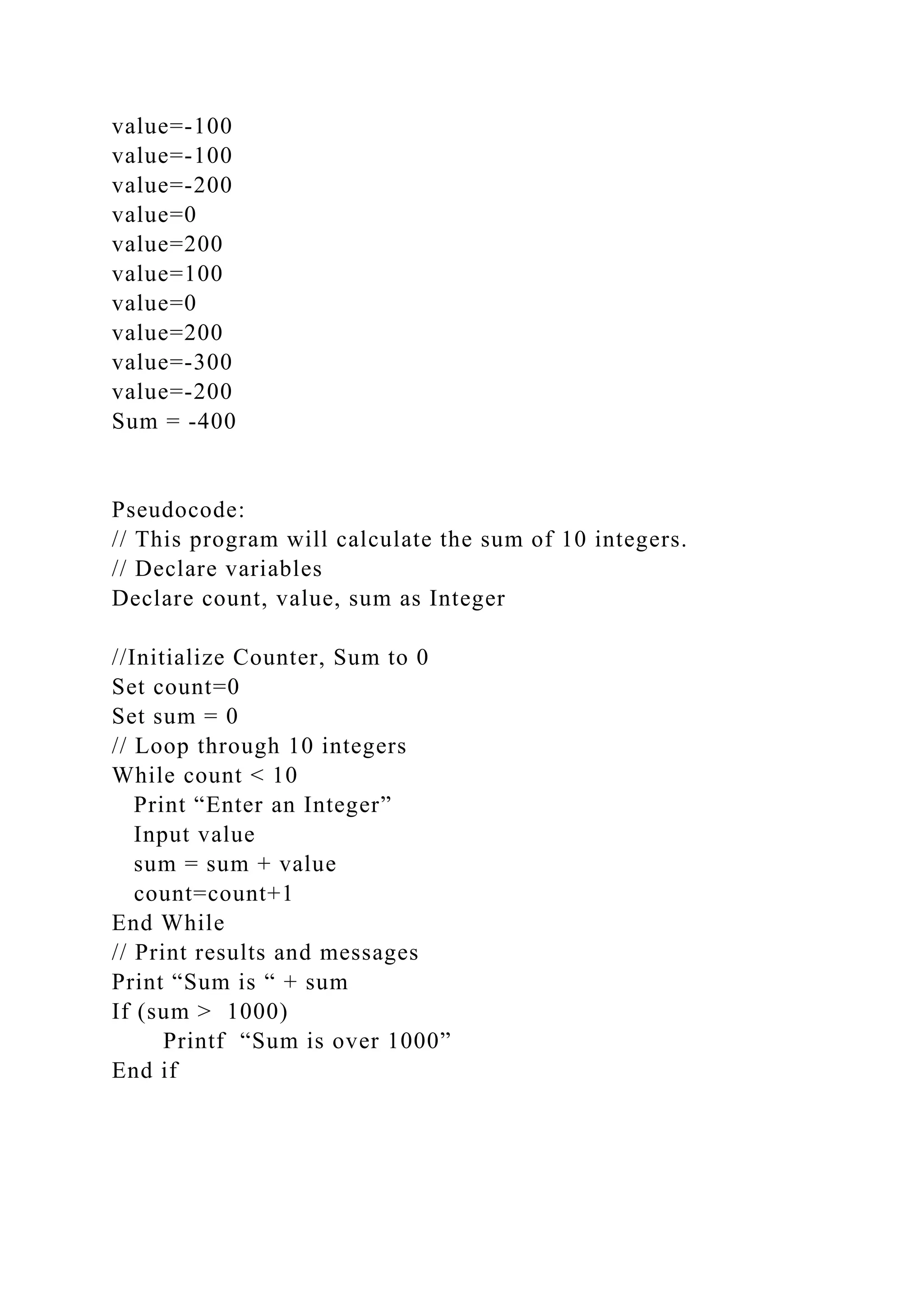value=-100
value=-100
value=-200
value=0
value=200
value=100
value=0
value=200
value=-300
value=-200
Sum = -400
Pseudocode:
// This program will calculate the sum of 10 integers.
// Declare variables
Declare count, value, sum as Integer
//Initialize Counter, Sum to 0
Set count=0
Set sum = 0
// Loop through 10 integers
While count < 10
Print “Enter an Integer”
Input value
sum = sum + value
count=count+1
End While
// Print results and messages
Print “Sum is “ + sum
If (sum > 1000)
Printf “Sum is over 1000”
End if
 