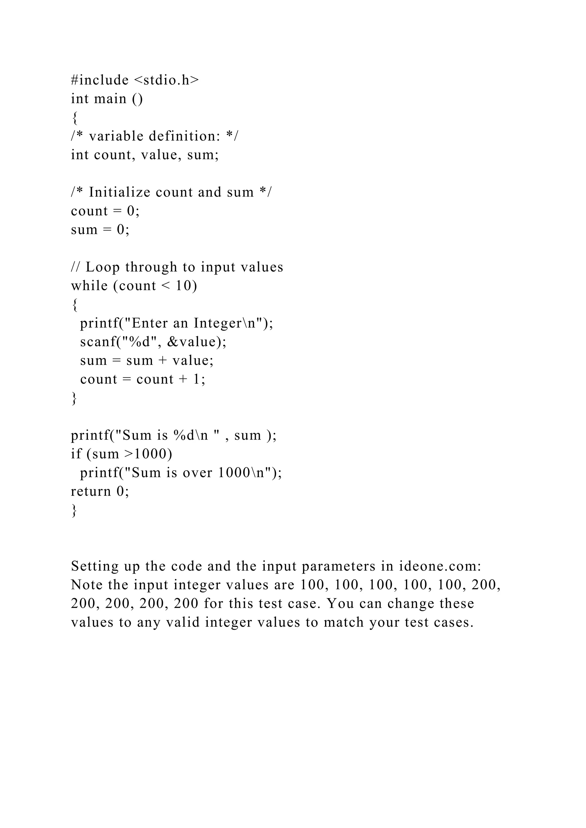 #include <stdio.h>
int main ()
{
/* variable definition: */
int count, value, sum;
/* Initialize count and sum */
count = 0;
sum = 0;
// Loop through to input values
while (count < 10)
{
printf("Enter an Integern");
scanf("%d", &value);
sum = sum + value;
count = count + 1;
}
printf("Sum is %dn " , sum );
if (sum >1000)
printf("Sum is over 1000n");
return 0;
}
Setting up the code and the input parameters in ideone.com:
Note the input integer values are 100, 100, 100, 100, 100, 200,
200, 200, 200, 200 for this test case. You can change these
values to any valid integer values to match your test cases.
 