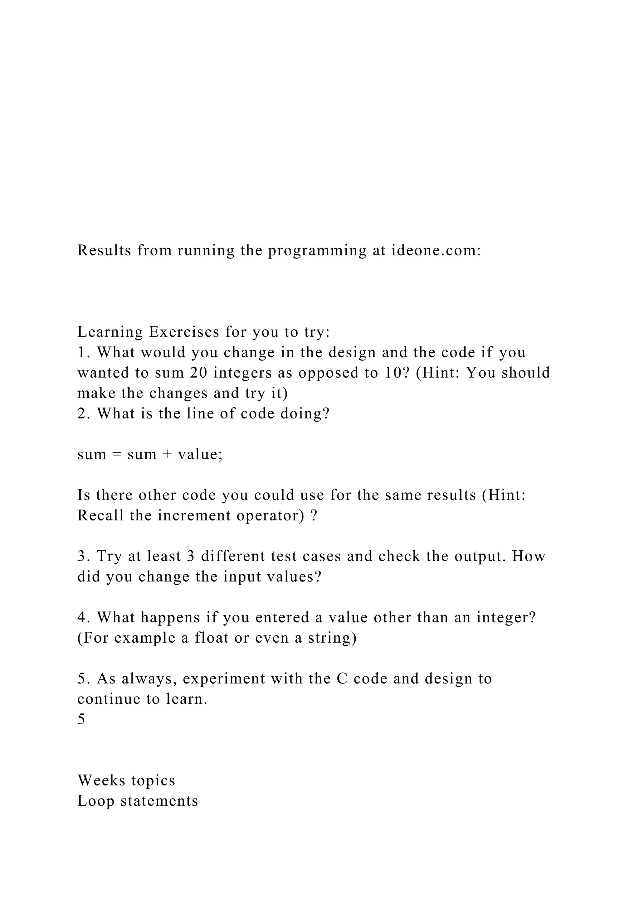 Results from running the programming at ideone.com:
Learning Exercises for you to try:
1. What would you change in the design and the code if you
wanted to sum 20 integers as opposed to 10? (Hint: You should
make the changes and try it)
2. What is the line of code doing?
sum = sum + value;
Is there other code you could use for the same results (Hint:
Recall the increment operator) ?
3. Try at least 3 different test cases and check the output. How
did you change the input values?
4. What happens if you entered a value other than an integer?
(For example a float or even a string)
5. As always, experiment with the C code and design to
continue to learn.
5
Weeks topics
Loop statements
 