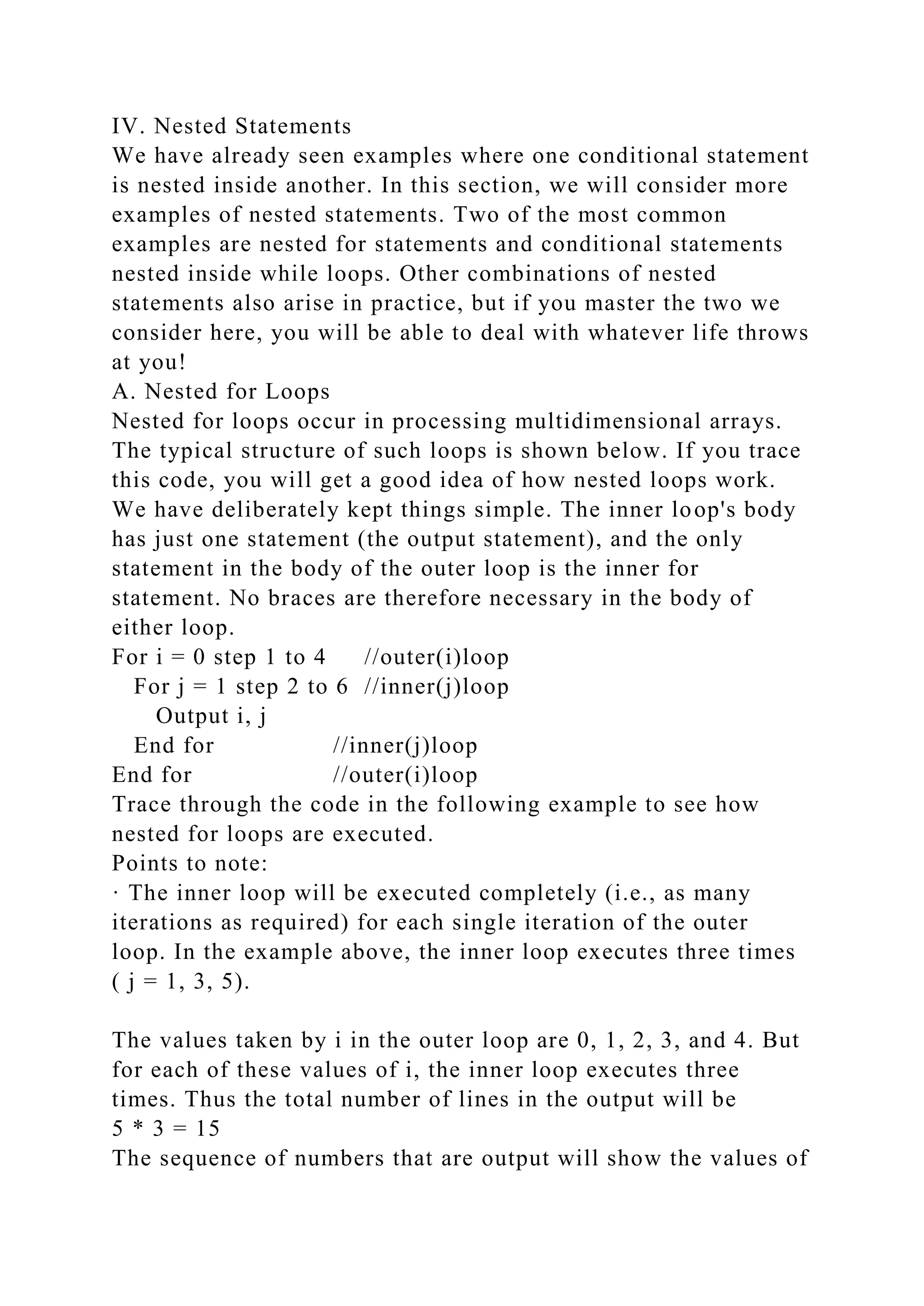IV. Nested Statements
We have already seen examples where one conditional statement
is nested inside another. In this section, we will consider more
examples of nested statements. Two of the most common
examples are nested for statements and conditional statements
nested inside while loops. Other combinations of nested
statements also arise in practice, but if you master the two we
consider here, you will be able to deal with whatever life throws
at you!
A. Nested for Loops
Nested for loops occur in processing multidimensional arrays.
The typical structure of such loops is shown below. If you trace
this code, you will get a good idea of how nested loops work.
We have deliberately kept things simple. The inner loop's body
has just one statement (the output statement), and the only
statement in the body of the outer loop is the inner for
statement. No braces are therefore necessary in the body of
either loop.
For i = 0 step 1 to 4 //outer(i)loop
For j = 1 step 2 to 6 //inner(j)loop
Output i, j
End for //inner(j)loop
End for //outer(i)loop
Trace through the code in the following example to see how
nested for loops are executed.
Points to note:
· The inner loop will be executed completely (i.e., as many
iterations as required) for each single iteration of the outer
loop. In the example above, the inner loop executes three times
( j = 1, 3, 5).
The values taken by i in the outer loop are 0, 1, 2, 3, and 4. But
for each of these values of i, the inner loop executes three
times. Thus the total number of lines in the output will be
5 * 3 = 15
The sequence of numbers that are output will show the values of
 