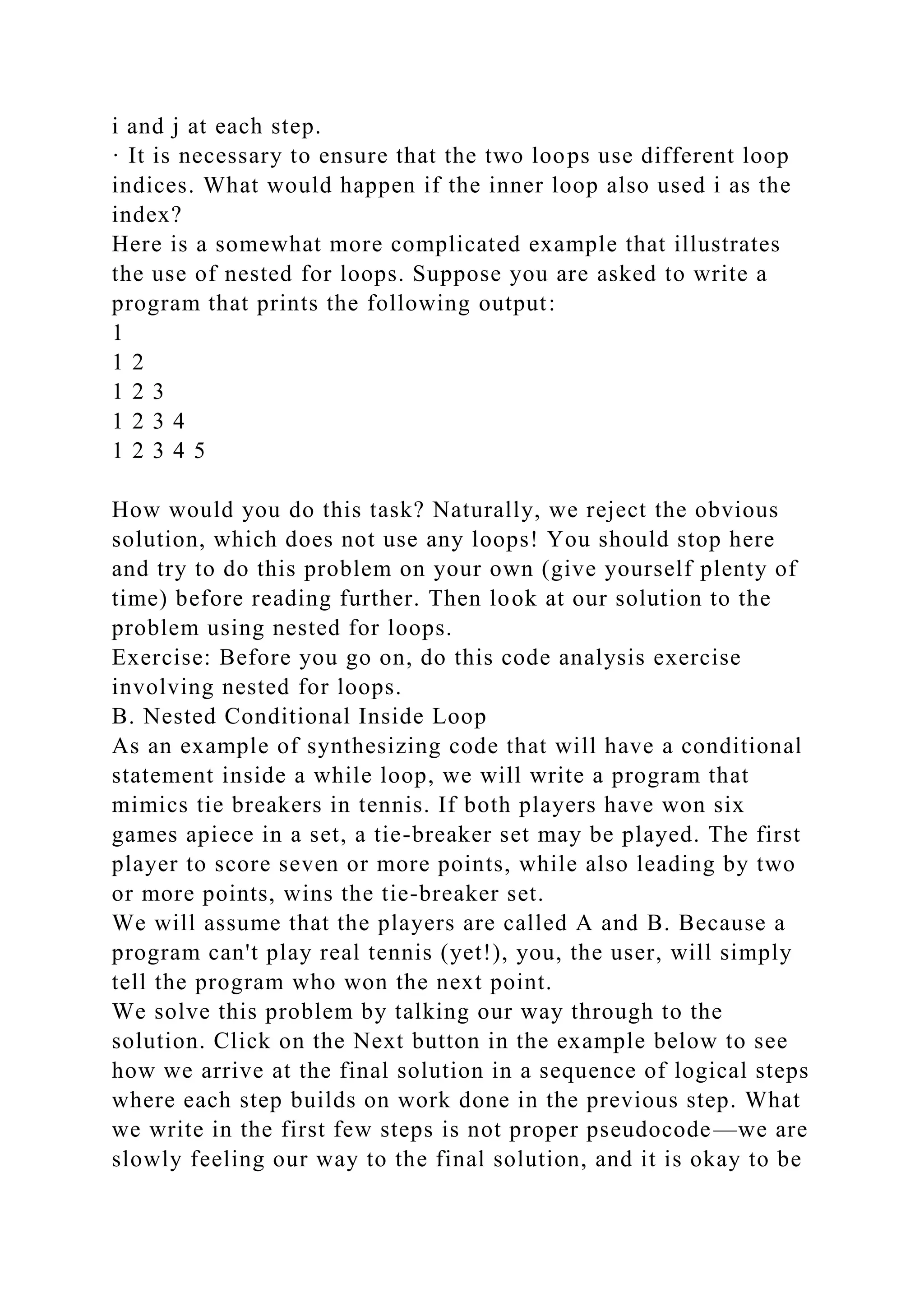 i and j at each step.
· It is necessary to ensure that the two loops use different loop
indices. What would happen if the inner loop also used i as the
index?
Here is a somewhat more complicated example that illustrates
the use of nested for loops. Suppose you are asked to write a
program that prints the following output:
1
1 2
1 2 3
1 2 3 4
1 2 3 4 5
How would you do this task? Naturally, we reject the obvious
solution, which does not use any loops! You should stop here
and try to do this problem on your own (give yourself plenty of
time) before reading further. Then look at our solution to the
problem using nested for loops.
Exercise: Before you go on, do this code analysis exercise
involving nested for loops.
B. Nested Conditional Inside Loop
As an example of synthesizing code that will have a conditional
statement inside a while loop, we will write a program that
mimics tie breakers in tennis. If both players have won six
games apiece in a set, a tie-breaker set may be played. The first
player to score seven or more points, while also leading by two
or more points, wins the tie-breaker set.
We will assume that the players are called A and B. Because a
program can't play real tennis (yet!), you, the user, will simply
tell the program who won the next point.
We solve this problem by talking our way through to the
solution. Click on the Next button in the example below to see
how we arrive at the final solution in a sequence of logical steps
where each step builds on work done in the previous step. What
we write in the first few steps is not proper pseudocode—we are
slowly feeling our way to the final solution, and it is okay to be
 