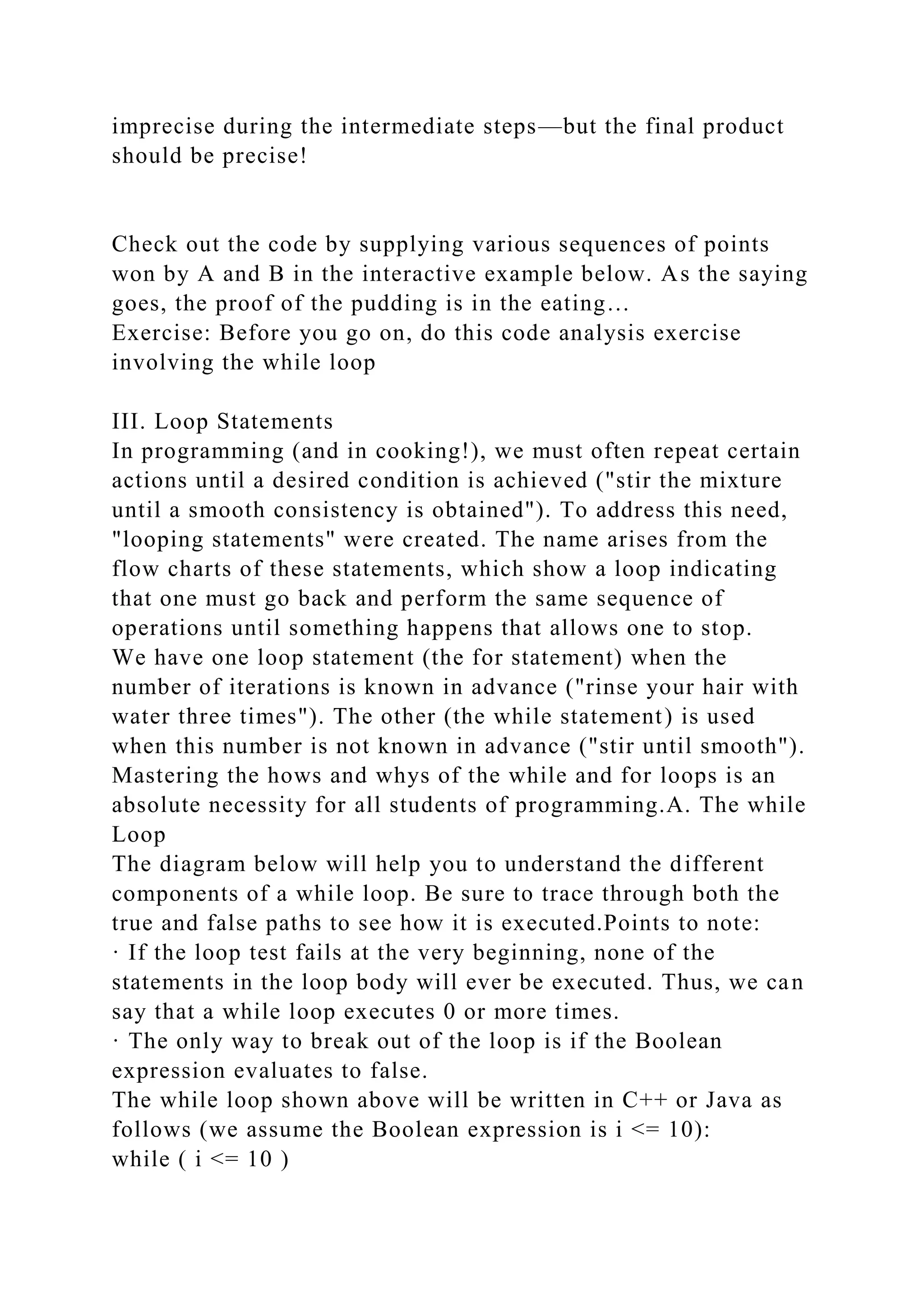 imprecise during the intermediate steps—but the final product
should be precise!
Check out the code by supplying various sequences of points
won by A and B in the interactive example below. As the saying
goes, the proof of the pudding is in the eating…
Exercise: Before you go on, do this code analysis exercise
involving the while loop
III. Loop Statements
In programming (and in cooking!), we must often repeat certain
actions until a desired condition is achieved ("stir the mixture
until a smooth consistency is obtained"). To address this need,
"looping statements" were created. The name arises from the
flow charts of these statements, which show a loop indicating
that one must go back and perform the same sequence of
operations until something happens that allows one to stop.
We have one loop statement (the for statement) when the
number of iterations is known in advance ("rinse your hair with
water three times"). The other (the while statement) is used
when this number is not known in advance ("stir until smooth").
Mastering the hows and whys of the while and for loops is an
absolute necessity for all students of programming.A. The while
Loop
The diagram below will help you to understand the different
components of a while loop. Be sure to trace through both the
true and false paths to see how it is executed.Points to note:
· If the loop test fails at the very beginning, none of the
statements in the loop body will ever be executed. Thus, we can
say that a while loop executes 0 or more times.
· The only way to break out of the loop is if the Boolean
expression evaluates to false.
The while loop shown above will be written in C++ or Java as
follows (we assume the Boolean expression is i <= 10):
while ( i <= 10 )
 