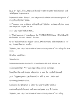 (e.g. 2.4 mph). Note, the user should be able to enter both rainfall and
windspeed in your new
implementation. Support your experimentation with screen captures of
executing the new code.
4. Prepare a new test table with at least 2 distinct test cases listing input
and expected output for the
code you created after step 2.
5. What happens if you change the NUMMONTHS and NUMYEARS
definitions to other values? Be sure
to use both lower and higher values. Describe and implement fixes for
any issues if errors results.
Support your experimentation with screen captures of executing the new
code.
Grading guidelines
Submission
Demonstrates the successful execution of this Lab within an
online compiler. Provides supporting screen captures.
Modifies the code to add a function to sum the rainfall for each
year. Support your experimentation with screen captures of
executing the new code.
Enhances the program to allow the user to enter another
meteorological element such as windspeed (e.g. 2.4 mph).
Support your experimentation with screen captures of executing
 