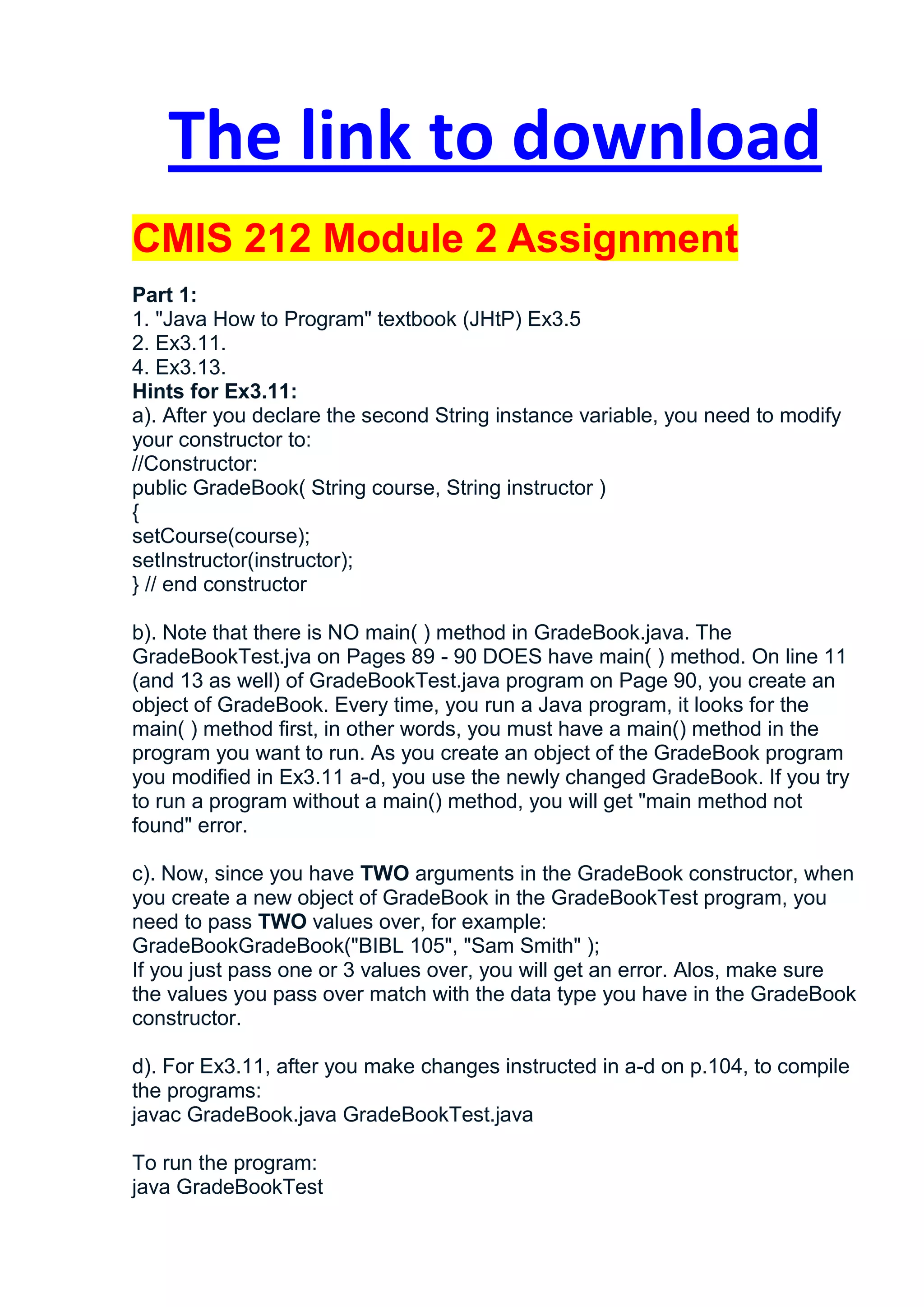 The link to download
CMIS 212 Module 2 Assignment
Part 1:
1. "Java How to Program" textbook (JHtP) Ex3.5
2. Ex3.11.
4. Ex3.13.
Hints for Ex3.11:
a). After you declare the second String instance variable, you need to modify
your constructor to:
//Constructor:
public GradeBook( String course, String instructor )
{
setCourse(course);
setInstructor(instructor);
} // end constructor

b). Note that there is NO main( ) method in GradeBook.java. The
GradeBookTest.jva on Pages 89 - 90 DOES have main( ) method. On line 11
(and 13 as well) of GradeBookTest.java program on Page 90, you create an
object of GradeBook. Every time, you run a Java program, it looks for the
main( ) method first, in other words, you must have a main() method in the
program you want to run. As you create an object of the GradeBook program
you modified in Ex3.11 a-d, you use the newly changed GradeBook. If you try
to run a program without a main() method, you will get "main method not
found" error.

c). Now, since you have TWO arguments in the GradeBook constructor, when
you create a new object of GradeBook in the GradeBookTest program, you
need to pass TWO values over, for example:
GradeBookGradeBook("BIBL 105", "Sam Smith" );
If you just pass one or 3 values over, you will get an error. Alos, make sure
the values you pass over match with the data type you have in the GradeBook
constructor.

d). For Ex3.11, after you make changes instructed in a-d on p.104, to compile
the programs:
javac GradeBook.java GradeBookTest.java

To run the program:
java GradeBookTest
 