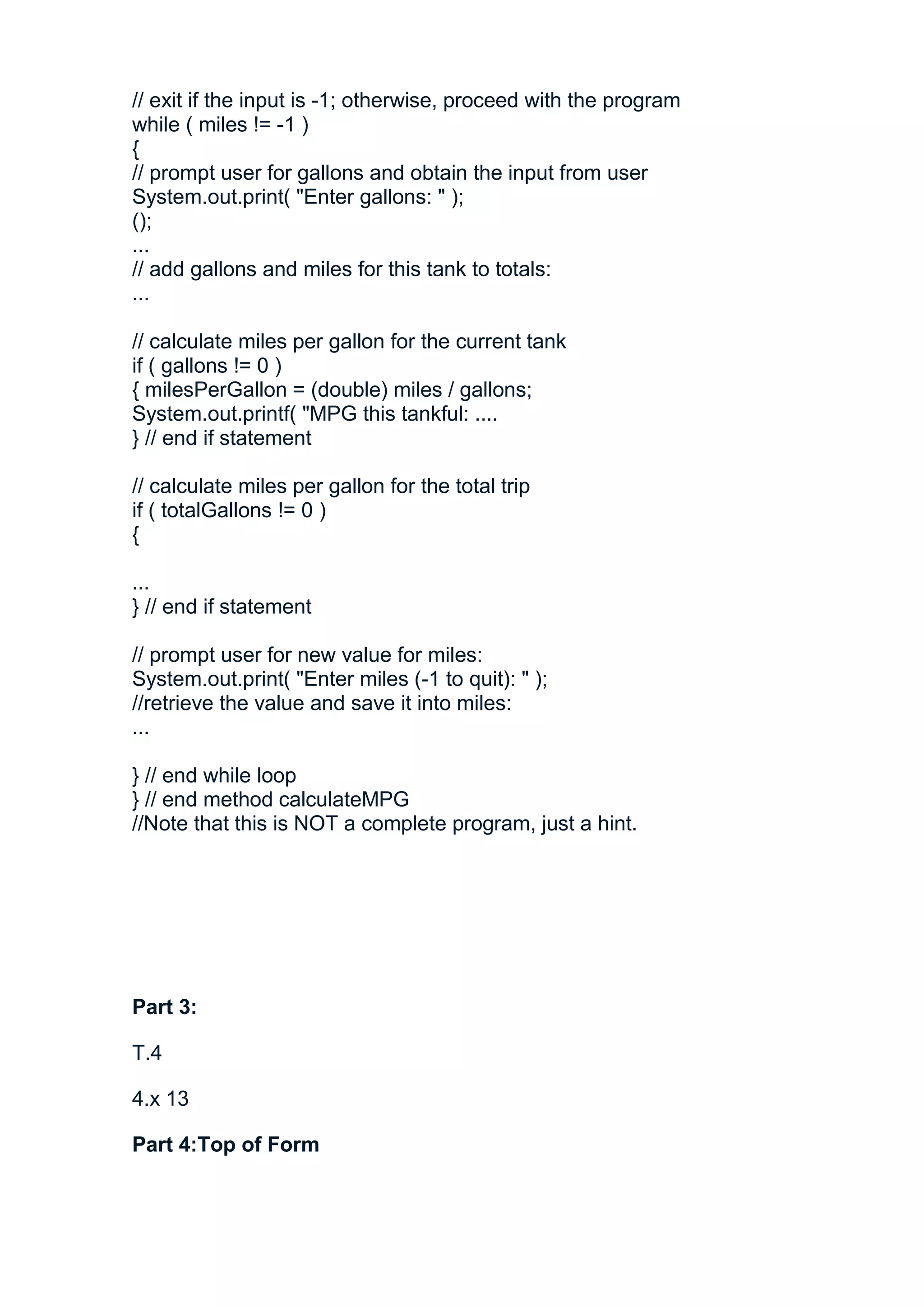 // exit if the input is -1; otherwise, proceed with the program
while ( miles != -1 )
{
// prompt user for gallons and obtain the input from user
System.out.print( "Enter gallons: " );
();
...
// add gallons and miles for this tank to totals:
...

// calculate miles per gallon for the current tank
if ( gallons != 0 )
{ milesPerGallon = (double) miles / gallons;
System.out.printf( "MPG this tankful: ....
} // end if statement

// calculate miles per gallon for the total trip
if ( totalGallons != 0 )
{

...
} // end if statement

// prompt user for new value for miles:
System.out.print( "Enter miles (-1 to quit): " );
//retrieve the value and save it into miles:
...

} // end while loop
} // end method calculateMPG
//Note that this is NOT a complete program, just a hint.




Part 3:

T.4

4.x 13

Part 4:Top of Form
 