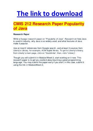 The link to download
CMIS 212 Research Paper Popularity
of Java
Research Paper

Write a 5-page research paper on “Popularity of Java”. Research on how Java
is used in industry, why Java is so widely used, and what features of Java
make it popular.

Use at most 2 references from Google search, and at least 3 sources from
Liberty’s Library, for example, ACM digital library. To get to Liberty’s library,
from Liberty’s main page, click on “Quicklinks”, then, click “Library”.

Though you will submit it in Module/Week 3, start working on it now. This
research paper is to get you excited about learning a great programming
language. You may submit the paper early if you wish; in this case, submit it
using the link in Module/Week 3.
 