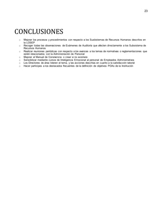 23
CONCLUSIONES
o Mejorar los procesos y procedimientos con respecto a los Susbistemas de Recursos Humanos descritos en
la LOSEP
o Recoger todas las observaciones de Exámenes de Auditoría que afecten directamente a los Subsistema de
Recursos Humanos
o Realizar reuniones periódicas con respecto a los avances a los temas de normativas o reglamentaciones que
estén relacionados con la Administración de Personal
o Mejorar el Manual de Convivencia o crear si no existiere
o Sensibilizar mediante cursos de Inteligencia Emocional al personal de Empleados Administrativos
o Los Directores de área lideren el tema, y las acciones descritas en cuanto a la satisfacción laboral
o Hacer partícipes a los destacados frecuentes de la definición de objetivos POAs de la Institución
 