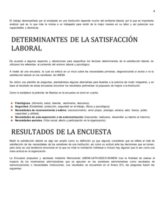 4
El trabajo desempeñado por el empleado en una Institución depende mucho del ambiente laboral, por lo que es importante
analizar qué es lo que más le motiva a un trabajador para rendir de la mejor manera en su labor y así potenciar sus
capacidades y destrezas.
DETERMINANTES DE LA SATISFACCIÓN
LABORAL
De acuerdo a algunos aspectos y valoraciones para especificar los factores determinantes de la satisfacción laboral, se
utilizaron los referentes al contenido del entorno laboral y psicológico.
A través de una encuesta, la cual se enfocó en un inicio sobre las necesidades primarias, diagnosticando si existe o no la
satisfacción laboral en los servidores de UNEMI.
Se utilizó una plantilla de preguntas, planteándose algunas alternativas para llevarlas a la práctica de modo integrativo, y en
base al resultado de estas encuestas encontrar los resultados pertinentes la propuesta de mejora a la Institución.
Como lo establece la pirámide de Maslow en la encuesta se tomó en cuenta:
Fisiológicas. (Alimento, salud, vivienda, vestimenta, descanso).
Seguridad. (Estabilidad, protección, seguridad en el trabajo, (física y psicológica).
Necesidades de reconocimiento o estima: (reconocimiento, amor propio, prestigio, estatus, valor, fuerza, poder,
capacidad y utilidad).
Necesidades de auto-superación o de autorrealización: (trascender, realizarse, desarrollar su talento al máximo).
Necesidades sociales. (Vida social, afecto y participación en la organización).
RESULTADOS DE LA ENCUESTA
Medir la satisfacción laboral es algo tan amplio como su definición ya que algunos consideran que se refiere al nivel de
satisfacción de las necesidades de los servidores de una institución, así como su actitud ante las decisiones que se tomen,
para otros es una tendencia emocional en la que se mide la motivación individual e incluso hay algunos que lo ven como una
mera actitud en la organización.
La Encuesta propuesta y aprobada mediante Memorando UNEMI-UATH-2020-0139-MEM tuvo la finalidad de evaluar el
impacto de los movimientos administrativos que se ejecuten en los servidores administrativos como resultados de
restructuraciones o necesidades instituciones, sus resultados se encuentran en el Anexo (01), las preguntas fueron las
siguientes:
 