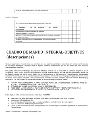 6
Se permite una participación activa en la toma de decisiones.
SECCION5: DESEMPEÑO
1 2 3 4 5
En la Institución existen oportunidades de crecimiento y desarrollo.
El desempeño de los empleados es evaluado
frecuentemente.
Estás satisfecho con elfuncionamiento del sistema de
evaluación que aplica la institución
Piensas que la institución ha valorado el desempeño de tus actividades conforme a
los procesos a tu cargo
Te sientes cómodo al acercarte a tu jefe inmediato para resolver tus dudas o
inquietudes
CUADRO DE MANDO INTEGRAL-OBJETIVOS
(descripciones)
Cualquier organización necesita tener una estrategia con sus objetivos estratégicos respectivos, sin embargo, en la mayoría
de los mapas estratégicos, el enfoque está en objetivos operativos incrementales que rara vez pueden dar como resultado
una rentabilidad sostenible.1
Para poder entender la metodología de propuesta debemos conocer que el TABLERO de Comando Integral no es un
Sistema de Control, como muchos lo mal interpretan inclusive asesores de más alto nivel ejecutivo se atreven a pensar que
los Tableros de este tipo por no ser un Control, no son la herramienta, el CMI su entorno y estructura está diseñada para
administrar la estrategia y no para controlar determinadas acciones administrativas; en la propuesta para satisfacción laboral
el Tablero para cualquier problema a solucionar enfoca 4 ambientes: Finanzas, Clientes, Procesos Internos, Aprendizaje y
Crecimiento.; en ese contexto se diseñan los objetivos de la propuesta de la Siguiente manera:
1. FORMAR PROFESIONALMENTE AL NIVEL SUPERIOR ACTUAL DE LOS EMPLEADOS ADMINISTRATIVOS DE
ACUERDO A LAS NECESIDADES DE LA INSTITUCIÓN
2. OPTIMIZAR EL USO DE LOS ACTIVOS Y COSTO DECRECIENTES
3. RECONOCER LABORALMENTE A TRAVES DE UN PLAN DE CARRERA Y ESCALA REMUNERATIVAS
4. ESTABLECER RECONOCIMIENTOS A TRAVÉS DEL SUBSISTEMA DE EVALUACIÓN
Estos objetivos están estructurados con sus respectivas ACCIONES
 Hacer partícipes a los destacados frecuentes de la definición de objetivos POAs de la Institución
 Implementar el Empleado del Mes
 % de Empleados Administrativos que se sienten satisfechos por la formación de nivel superior
 Tasa de satisfacción del Empleado Administrativo
 Utilizar los resultados de Evaluación de Desempeño para establecer posicionamientos prioritarios de ascensos en el
Plan de Carrera
1 Metas Estratégicas vs. Operativas (bscdesigner.com)
 