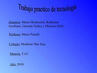 Alumnos : María Montserrat, Katherine Arrellanó, Germán Nuñez y Mariano Glizt  Profesor:  Mario Panelli Colegio:  Moderno Mac Kay Materia:  T.I.C Año:  2010 Trabajo practico de tecnología 