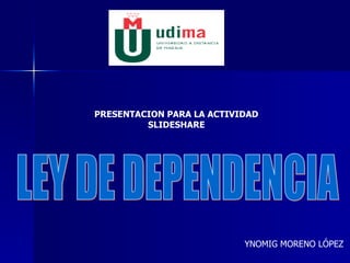 LEY DE DEPENDENCIA YNOMIG MORENO LÓPEZ PRESENTACION PARA LA ACTIVIDAD SLIDESHARE 