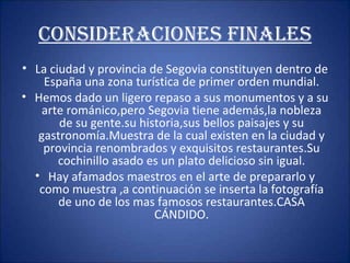 CONSIDERACIONES FINALES La ciudad y provincia de Segovia constituyen dentro de España una zona turística de primer orden mundial. Hemos dado un ligero repaso a sus monumentos y a su arte románico,pero Segovia tiene además,la nobleza de su gente.su historia,sus bellos paisajes y su gastronomía.Muestra de la cual existen en la ciudad y provincia renombrados y exquisitos restaurantes.Su cochinillo asado es un plato delicioso sin igual. Hay afamados maestros en el arte de prepararlo y como muestra ,a continuación se inserta la fotografía de uno de los mas famosos restaurantes.CASA CÁNDIDO. 