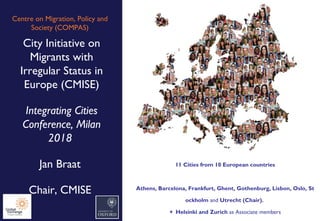 Centre on Migration, Policy and
Society (COMPAS)
City Initiative on
Migrants with
Irregular Status in
Europe (CMISE)
Integrating Cities
Conference, Milan
2018
Jan Braat
Chair, CMISE
11 Cities from 10 European countries
Athens, Barcelona, Frankfurt, Ghent, Gothenburg, Lisbon, Oslo, St
ockholm and Utrecht (Chair).
+ Helsinki and Zurich as Associate members
 