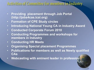 •   Providing placement through Job Portal
    (http://jobs4cas.icai.org)
•   Formation of CPE Study circles
•   Introducing National Young CA in Industry Award
•   Conducted Corporate Forum 2010
•   Conducting Programmes and workshops for
    members in Industry
•   Conducting HR Meets
•   Organising Special placement Programmes
•   Publications for members as well as Newly qualified
    CAs
•   Webcasting with eminent leader in profession
 