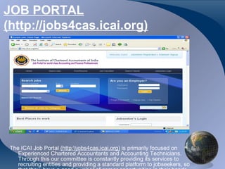 JOB PORTAL
(http://jobs4cas.icai.org)




 The ICAI Job Portal (http:jobs4cas.icai.org) is primarily focused on
    Experienced Chartered Accountants and Accounting Technicians.
    Through this our committee is constantly providing its services to
    recruiting entities and providing a standard platform to jobseekers, so
 
