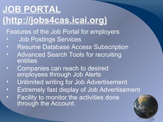 JOB PORTAL
(http://jobs4cas.icai.org)
Features of the Job Portal for employers
•   Job Postings Services
• Resume Database Access Subscription
• Advanced Search Tools for recruiting
   entities
• Companies can reach to desired
   employees through Job Alerts
• Unlimited writing for Job Advertisement
• Extremely fast display of Job Advertisement
• Facility to monitor the activities done
   through the Account.

CA K. Raghu, Central Council Member, Institute of Chartered Accountants of India
 