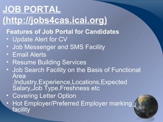 JOB PORTAL
(http://jobs4cas.icai.org)
Features of Job Portal for Candidates
• Update Alert for CV
• Job Messenger and SMS Facility
• Email Alerts
• Resume Building Services
• Job Search Facility on the Basis of Functional
  Area
  ,Industry,Experience,Locations,Expected
  Salary,Job Type,Freshness etc
• Covering Letter Option
• Hot Employer/Preferred Employer marking
  facility
 
