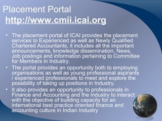 Placement Portal
http://www.cmii.icai.org
• The placement portal of ICAI provides the placement
  services to Experienced as well as Newly Qualified
  Chartered Accountants, it includes all the important
  announcements, knowledge dissemination, News,
  Job postings and information pertaining to Committee
  for Members in Industry.
• The portal provides an opportunity both to employing
  organisations as well as young professional aspirants
  / experienced professionals to meet and explore the
  possibility of taking up positions in Industry.
• It also provides an opportunity to professionals in
  Finance and Accounting and the industry to interact
  with the objective of building capacity for an
  international best practice oriented finance and
  accounting culture in Indian Industry
 