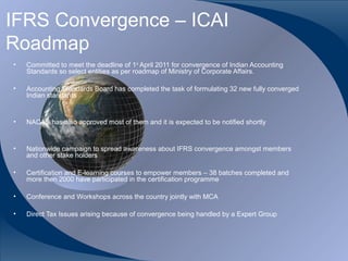 IFRS Convergence – ICAI
Roadmap
•   Committed to meet the deadline of 1st April 2011 for convergence of Indian Accounting
    Standards so select entities as per roadmap of Ministry of Corporate Affairs.

•   Accounting Standards Board has completed the task of formulating 32 new fully converged
    Indian standards


•   NACAS has also approved most of them and it is expected to be notified shortly


•   Nationwide campaign to spread awareness about IFRS convergence amongst members
    and other stake holders

•   Certification and E-learning courses to empower members – 38 batches completed and
    more then 2000 have participated in the certification programme

•   Conference and Workshops across the country jointly with MCA

•   Direct Tax Issues arising because of convergence being handled by a Expert Group




CA K. Raghu, Central Council Member, Institute of Chartered Accountants of India
 