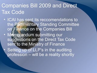 Companies Bill 2009 and Direct
Tax Code
• ICAI has sent its reccomendations to
  the Parlimentary Standing Committee
  on Finance on the Companies Bill
• Memorandum submitting our
  suggestions on the Direct Tax Code
  sent to the Ministry of Finance
• Setting up of LLP’s in the auditing
  profession – will be a reality shortly


CA K. Raghu, Central Council Member, Institute of Chartered Accountants of India
 