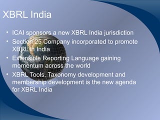 XBRL India
• ICAI sponsors a new XBRL India jurisdiction
• Section 25 Company incorporated to promote
  XBRL in India
• Extensible Reporting Language gaining
  momentum across the world
• XBRL Tools, Taxonomy development and
  membership development is the new agenda
  for XBRL India



CA K. Raghu, Central Council Member, Institute of Chartered Accountants of India
 