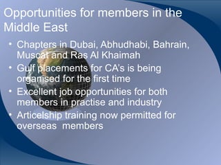 Opportunities for members in the
Middle East
• Chapters in Dubai, Abhudhabi, Bahrain,
  Muscat and Ras Al Khaimah
• Gulf placements for CA’s is being
  organised for the first time
• Excellent job opportunities for both
  members in practise and industry
• Articelship training now permitted for
  overseas members


CA K. Raghu, Central Council Member, Institute of Chartered Accountants of India
 