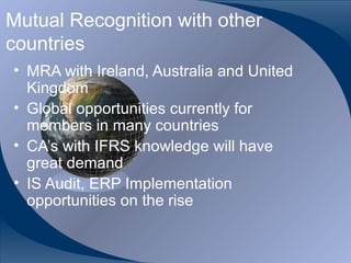 Mutual Recognition with other
countries
• MRA with Ireland, Australia and United
  Kingdom
• Global opportunities currently for
  members in many countries
• CA’s with IFRS knowledge will have
  great demand
• IS Audit, ERP Implementation
  opportunities on the rise


CA K. Raghu, Central Council Member, Institute of Chartered Accountants of India
 