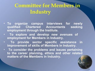 Committee for Members in
              Industry

• To organize campus interviews for newly
  qualified    Chartered    Accountants    seeking
  employment through the Institute.
•   To explore and develop new avenues of
  employment for Members in Industry.
•    To provide sector specific assistance in
  improvement of skills of Members in Industry.
• To consider the problems and issues pertaining
  to the career planning, ethics and other related
  matters of the Members in Industry.


CA K. Raghu, Central Council Member, Institute of Chartered Accountants of India
 