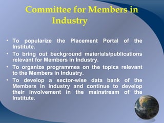 Committee for Members in
              Industry

• To popularize the Placement Portal of the
  Institute.
• To bring out background materials/publications
  relevant for Members in Industry.
• To organize programmes on the topics relevant
  to the Members in Industry.
• To develop a sector-wise data bank of the
  Members in Industry and continue to develop
  their involvement in the mainstream of the
  Institute.


CA K. Raghu, Central Council Member, Institute of Chartered Accountants of India
 