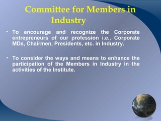 Committee for Members in
              Industry
• To encourage and recognize the Corporate
  entrepreneurs of our profession i.e., Corporate
  MDs, Chairmen, Presidents, etc. in Industry.

• To consider the ways and means to enhance the
  participation of the Members in Industry in the
  activities of the Institute.




CA K. Raghu, Central Council Member, Institute of Chartered Accountants of India
 