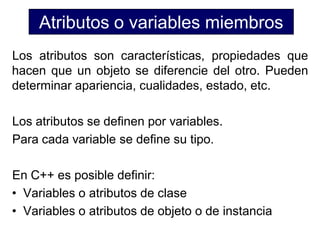Atributos o variables miembros
Los atributos son características, propiedades que
hacen que un objeto se diferencie del otro. Pueden
determinar apariencia, cualidades, estado, etc.

Los atributos se definen por variables.
Para cada variable se define su tipo.

En C++ es posible definir:
• Variables o atributos de clase
• Variables o atributos de objeto o de instancia
 