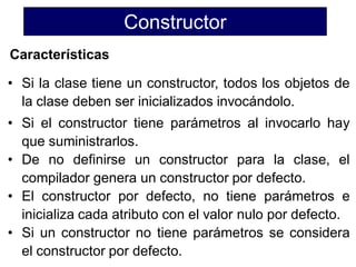 Constructor
Características

• Si la clase tiene un constructor, todos los objetos de
  la clase deben ser inicializados invocándolo.
• Si el constructor tiene parámetros al invocarlo hay
  que suministrarlos.
• De no definirse un constructor para la clase, el
  compilador genera un constructor por defecto.
• El constructor por defecto, no tiene parámetros e
  inicializa cada atributo con el valor nulo por defecto.
• Si un constructor no tiene parámetros se considera
  el constructor por defecto.
 