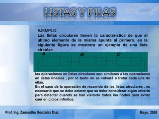 EJEMPLO:
                    Las listas circulares tienen la característica de que el
                    ultimo elemento de la misma apunta al primero. en la
                    siguiente figura se mostrara un ejemplo de una lista
                    circular:




                  las operaciones en listas circulares son similares a las operaciones
                  en listas lineales , por lo tanto no se volverá a tratar cada una de
                  ellas.
                  En el caso de la operación de recorrido de las listas circulares , es
                  necesario que se debe aclarar que se debe considerar algún criterio
                  para detectar cuando se han visitado todos los nodos para evitar
                  caer en ciclos infinitos.


Prof. Ing. Zamantha González Díaz                                               Mayo, 2008
 