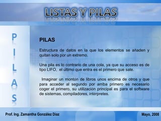 PILAS
                    Estructura de datos en la que los elementos se añaden y
                    quitan solo por un extremo.

                    Una pila es lo contrario de una cola, ya que su acceso es de
                    tipo LIFO, el último que entra es el primero que sale.

                     Imaginar un montón de libros unos encima de otros y que
                    para acceder al segundo por arriba primero es necesario
                    coger el primero, su utilización principal es para el software
                    de sistemas, compiladores, intérpretes.




Prof. Ing. Zamantha González Díaz                                            Mayo, 2008
 